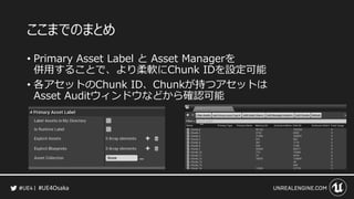 #UE4Osaka
ここまでのまとめ
&bull; Primary Asset Label と Asset Managerを
併用することで、より柔軟にChunk IDを設定可能
&bull; 各アセットのChunk ID、Chunkが持つアセットは
Asset Auditウィンドウなどから確認可能
 