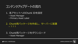 #UE4Osaka
コンテンツアップデートの流れ
1. 各アセットへのChunk IDを設定
&bull; Asset Manager
&bull; Primary Asset Label
2. Chunk用パッケージを作成し、サーバーに配置
&bull; ？？？
3. Chunk用パッケージをダウンロード
&bull; Asset Manager
 