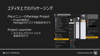 #UE4Osaka
エディタ上でのパッケージング
FileメニューのPackage Project
&bull; Project設定の
Packageカテゴリで各設定を行う
Project Launcher
&bull; カスタムプロファイルで
各設定を行う
 