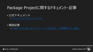 #UE4Osaka
Package Projectに関するドキュメント・記事
&bull; 公式ドキュメント
&bull; プロジェクトのパッケージ化
&bull; 解説記事
&bull; [UE4] 4.9におけるパッケージングまとめ ～小規模タイトル編～
 
