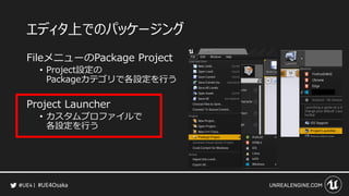 #UE4Osaka
エディタ上でのパッケージング
FileメニューのPackage Project
&bull; Project設定の
Packageカテゴリで各設定を行う
Project Launcher
&bull; カスタムプロファイルで
各設定を行う
 