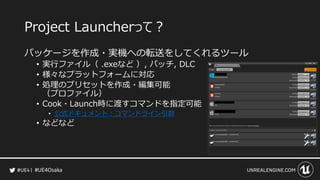 #UE4Osaka
Project Launcherって？
パッケージを作成・実機への転送をしてくれるツール
&bull; 実行ファイル（ .exeなど ）, パッチ, DLC
&bull; 様々なプラットフォームに対応
&bull; 処理のプリセットを作成・編集可能
（プロファイル）
&bull; Cook・Launch時に渡すコマンドを指定可能
&bull; 公式ドキュメント：コマンドライン引数
&bull; などなど
 