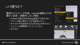 #UE4Osaka
いつ使うの？
通常のパッケージ作成・Launch機能よりも
細かい設定・調整をしたい場合
&bull; Project 設定のPackaging設定では足りない
&bull; リリース後に修正パッチを配布したい
&bull; キャラクタを追加するためのDLCを作りたい
&bull; コンソール開発時にｺﾞﾆｮｺﾞﾆｮしたい
&bull; などなど
 