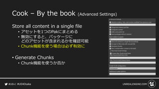 #UE4Osaka
Cook – By the book (Advanced Settings)
Store all content in a single file
• アセットを1つのPakにまとめる
• 無効にすると、パッケージに
どのア...