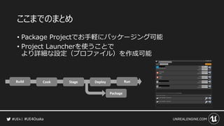 #UE4Osaka
ここまでのまとめ
• Package Projectでお手軽にパッケージング可能
• Project Launcherを使うことで
より詳細な設定（プロファイル）を作成可能
 