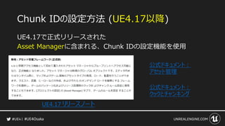 #UE4Osaka
Chunk IDの設定方法 (UE4.17以降)
UE4.17で正式リリースされた
Asset Managerに含まれる、Chunk IDの設定機能を使用
UE4.17 リリースノート
公式ドキュメント：
アセット管理
公式...