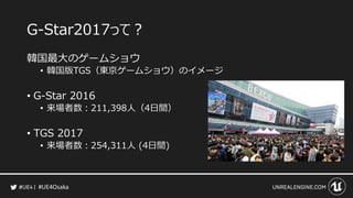 #UE4Osaka
G-Star2017って？
韓国最大のゲームショウ
• 韓国版TGS（東京ゲームショウ）のイメージ
• G-Star 2016
• 来場者数：211,398人（4日間）
• TGS 2017
• 来場者数：254,311人 ...
