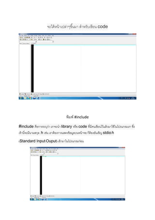  
 
 
 
จะได้หน้าเปล่าๆขึ้นมา สําหรับเขียน code 
 
 
 
พิมพ์ #include 
#include คือการระบุว่า เราจะนํา library หรือ code ที่มีคนเขียนไว้แล้วมาใช้ในโปรแกรมเรา ซึ่ง
เจ้านี่จะมีนามสกุล .h เช่น เราต้องการแสดงข้อมูลบนหน้าจอ ก็ต้องอันเชิญ stdio.h
(Standard Input/Ouput) เข้ามาในโปรแกรมก่อน 
 
 