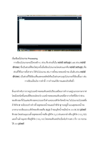  
 
 
 
 
เริ่มเขียนโปรแกรม Processing
การเขียนโปรแกรมจะมีโครงสร้าง 2 ส่วน คือ ส่วนที่เป็น void setup() และ ส่วน void 
draw() ซึ่งเป็นส่วนที่ต้องใส่ทุกครั้งเมื่อเขียนโปรแกรมโดยส่วนแรกคือ void setup() คือ
ส่วนที่ใช้ในการตั้งค่าต่าง ให้กับโปรแกรม เช่น การตั้งขนาดของหน้าจอ เป็นต้น ส่วน void 
draw() เป็นส่วนที่ใช้เขียนเพื่อแสดงผลลัพธ์หรือเป็นส่วนควบคุมโปรแกรมที่เขียนขึ้นมา เช่น
การเขียนเงื่อนไข การทําซํ้า การกําหนดให้ภาพแสดงเร็วหรือชํ้า 
 
สิ่งแรกสําหรับการวาดรูปบนหน้าจอคอมพิวเตอร์เปรียบเสมือนการทํางานอยู่บนกระดาษกราฟ
โดยมีเทคนิคขั้นตอนที่ต้องระมัดระวัง บนหน้าจอของคอมพิวเตอร์มีตารางกริดที่เรียกว่าส่วน
ของพิกเซล ซึ่งในแต่ละพิกเซลจะบ่งบอกถึงตําแหน่งบนพิกัดกริดหน้าจอ ในโปรแกรมโปรเซสซิ่ง
คํ่าพิกัด x จะมีระยะทํางทํางซํ้ายสุดของหนํ้าจอและคํ่าพิกัด y จะอยู่ดํ้านบนสุดของหนํ้าจอ
เราสามารถเขียนระบบพิกัดของพิกเซลคือ (x,y) ถ้าสมมุติหนํ้าจอมีขนําด 200 x 200 pixel 
พิกเซล โดยส่วนมุมบนซํ้ายสุดของหนํ้าจอคือ คู่พิกัด (0,0) ส่วนตรงกลํางคือ คู่พิกัด (100,100)
และดํ้านลํ่างมุมขวาคือคู่พิกัด (199,199) โดยคอมพิวเตอร์จะเริ่มนับจํากเลข 0 ถึง 199 จะรวม
ได้ 200 pixel 
 