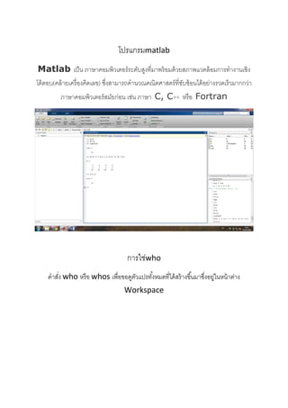 
 
 
 
โปรแกรมmatlab 
Matlab เป็น ภาษาคอมพิวเตอร์ระดับสูงที่มาพร้อมด้วยสภาพแวดล้อมการทํางานเชิง
โต้ตอบ(คล้ายเครื่องคิดเลข) ซึ่งสามารถคํานวณคณิตศาสตร์ที่ซับซ้อนได้อย่างรวดเร็วมากกว่า
ภาษาคอมพิวเตอร์สมัยก่อน เช่น ภาษา C, C++ หรือ Fortran 
 
 
การใช่who 
คําสั่ง who หรือ whos เพื่อขอดูตัวแปรทั้งหมดที่ได้สร้างขึ้นมาซึ่งอยู่ในหน้าต่าง
Workspace 
 