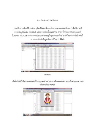  
 
 
 
 
การประมวลภาพเชิงเลข 
การปรับภาพด้วยวิธีการต่าง ๆ โดยใช้คอมพิวเตอร์และภาษาของคอมพิวเตอร์ เพื่อให้ภาพมี
ความสมบูรณ์ เช่น การปรับสี แสง ความบิดเบี้ยวของภาพ ภาษาที่ใช้ในการประมวลผลใช้
โปรแกรม MATLAB กระบวนการประมวลผลจะอยู่ในรูปแบบอาร์เรย์ 2 มิติ โดยค่าอาร์เรย์เหล่านี้
จะทาการเก็บค่าข้อมูลเชิงเลขที่เรียกว่า ดิจิทัล 
 
Imshow 
เป็นฟังก์ชันที่ใช้ในการแสดงผลให้ปรากฏบนหน้าจอ โดยการเขียนแสดงผลภาพจะเขียน figure มาก่อน
แล้วตามด้วย imshow 
 
 
 
 