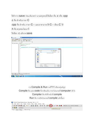  
 
 
 
ให้ทําการ save ก่อน สังเกตว่า นามสกุลจะมีให้เลือก คือ .c หรือ .cpp
.c คือ สําหรับภาษา C
.cpp คือ สําหรับ ภาษา C++ และเราสามารถใช้ C++ เขียน C ได้
.h คือ สกุลของไลบรารี่
ให้เลือก .c แล้วกด save 
 
 
 
การ Compile & Run กด F11 หรือกดปุ่มดังรูป
Compile คือ แปลง code ที่เราเขียนเป็น ภาษาโปรแกรมที่ computer เข้าใจ
Compiler คือ ตัวที่ทําหน้าที่ compile
Run คือ การเปิดโปรแกรมที่ compile แล้วขึ้นมา 
 
 
 
 
 