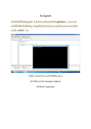  
 
 
 
พิมพ์ getch  
เป็นฟังก์ชันที่ใช้รับข้อมูลเพียง  1 ตัวอักขระเหมือนกับฟังก์ชัน getchar( )  แตกต่างกัน
ตรงที่เมื่อใช้ฟังก์ชันนี้รับข้อมูล  ข้อมูลที่ป้อนเข้าไปจะไม่ปรากฏให้เห็นบนจอภาพและไม่ต้อง
กดแป้น  enter  ตาม 
 
เริ่มชิ้นงานใหม่ถ้าชํานานแล้วก็ใช่วิธีลัด ctrl+n 
แล้วก็ใส่ตัวแปรหลัก #include <stdio.h> 
ฟังก์ชันหลัก void main 
 