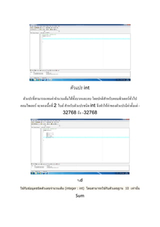  
 
 
 
 
ตัวแปร int 
ตัวแปรที่สามารถแทนค่าจํานวนเต็มได้ทั้งบวกและลบ โดยปกติสําหรับคอมพิวเตอร์ทั่วไป
คอมไพเลอร์ จะจองเนื้อที่ 2 ไบต์ สําหรับตัวแปรชนิด int จึงทําให้ค่าของตัวแปรมีค่าตั้งแต่ -
32768 ถึง +32768 
 
%d 
ใช ้กับข ้อมูลชนิดตัวเลขจํานวนเต็ม (integer : int) โดยสามารถใช ้กับตัวเลขฐาน 10 เท่านั้น 
Sum 
 
