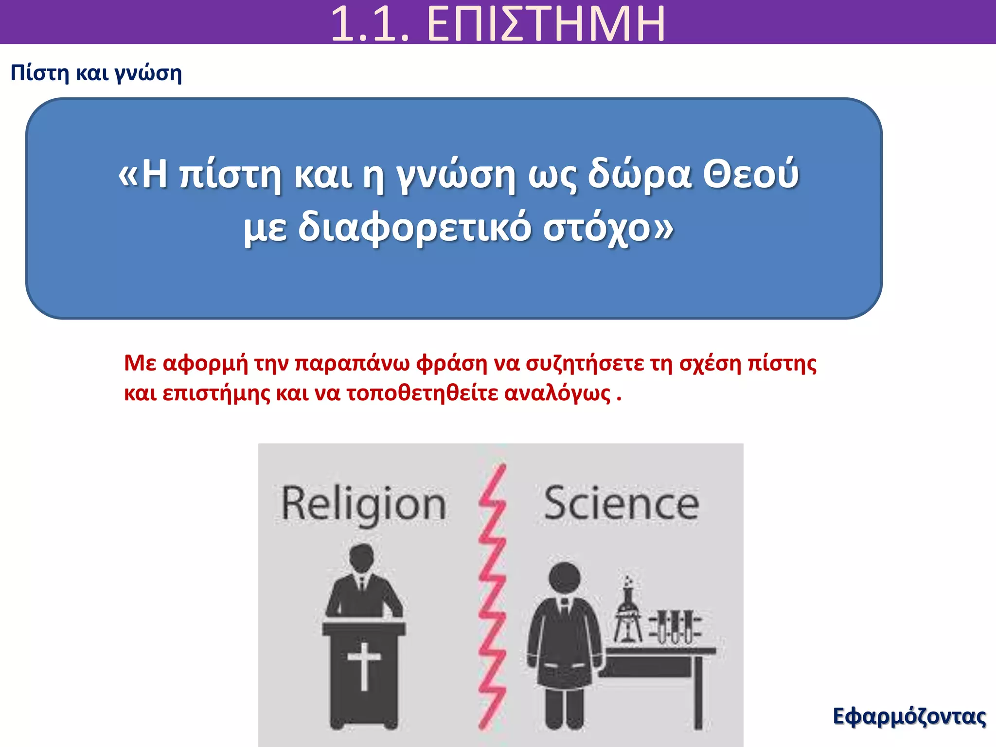 1.1. ΕΠΙΣΤΗΜΗ
Εφαρμόζοντας
Πίστη και γνώση
«Η πίστη και η γνώση ως δώρα Θεού
με διαφορετικό στόχο»
Με αφορμή την παραπάνω φράση να συζητήσετε τη σχέση πίστης
και επιστήμης και να τοποθετηθείτε αναλόγως .
 