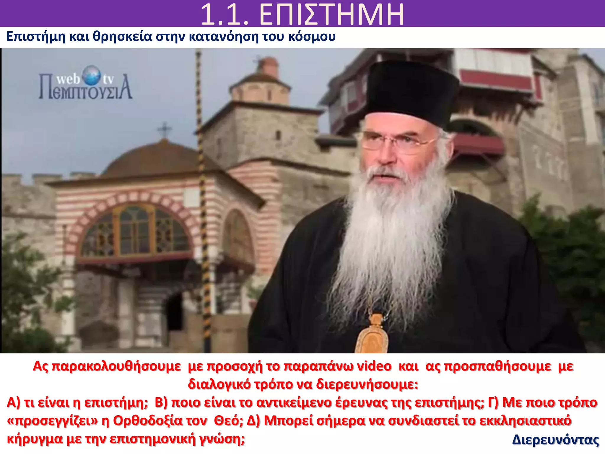 1.1. ΕΠΙΣΤΗΜΗ
Διερευνόντας
Επιστήμη και θρησκεία στην κατανόηση του κόσμου
Ας παρακολουθήσουμε με προσοχή το παραπάνω video και ας προσπαθήσουμε με
διαλογικό τρόπο να διερευνήσουμε:
Α) τι είναι η επιστήμη; Β) ποιο είναι το αντικείμενο έρευνας της επιστήμης; Γ) Με ποιο τρόπο
«προσεγγίζει» η Ορθοδοξία τον Θεό; Δ) Μπορεί σήμερα να συνδιαστεί το εκκλησιαστικό
κήρυγμα με την επιστημονική γνώση;
 