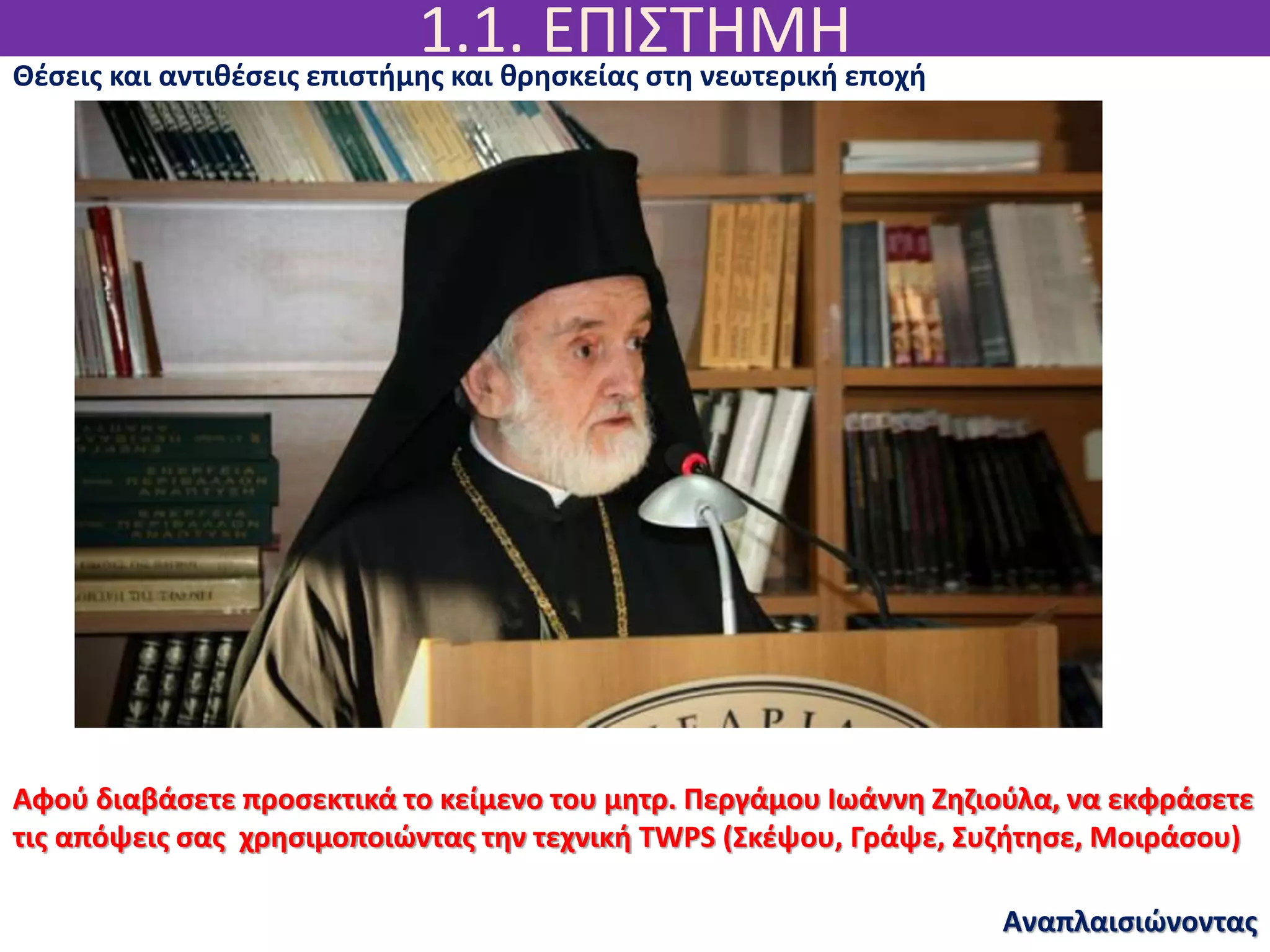 1.1. ΕΠΙΣΤΗΜΗ
Αναπλαισιώνοντας
Θέσεις και αντιθέσεις επιστήμης και θρησκείας στη νεωτερική εποχή
Αφού διαβάσετε προσεκτικά το κείμενο του μητρ. Περγάμου Ιωάννη Ζηζιούλα, να εκφράσετε
τις απόψεις σας χρησιμοποιώντας την τεχνική TWPS (Σκέψου, Γράψε, Συζήτησε, Μοιράσου)
 