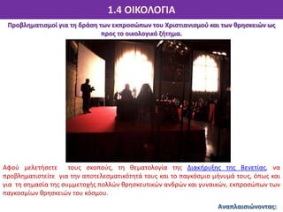 1.4 ΟΙΚΟΛΟΓΙΑ
Αναπλαισιώνοντας:
Προβληματισμοί για τη δράση των εκπροσώπων του Χριστιανισμού και των θρησκειών ως
προς το οικολογικό ζήτημα.
Αφού μελετήσετε τους σκοπούς, τη θεματολογία της Διακήρυξης της Βενετίας, να
προβληματιστείτε για την αποτελεσματικότητά τους και το παγκόσμιο μήνυμά τους, όπως και
για τη σημασία της συμμετοχής πολλών θρησκευτικών ανδρών και γυναικών, εκπροσώπων των
παγκοσμίων θρησκειών του κόσμου.
 