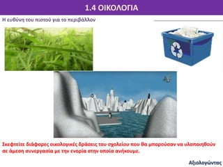 1.4 ΟΙΚΟΛΟΓΙΑ
Η ευθύνη του πιστού για το περιβάλλον
Αξιολογώντας
Σκεφτείτε διάφορες οικολογικές δράσεις του σχολείου που θα μπορούσαν να υλοποιηθούν
σε άμεση συνεργασία με την ενορία στην οποία ανήκουμε.
 