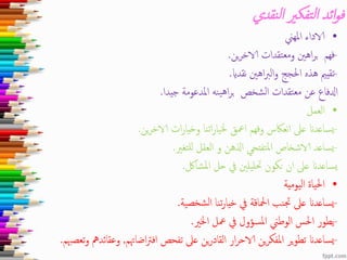 ‫نقدي‬‫ل‬‫ا‬ ‫تفكري‬‫ل‬‫ا‬ ‫ائد‬‫و‬‫ف‬
•‫املهين‬ ‫الاداء‬
-‫ين‬‫ر‬‫الاخ‬ ‫ومعتقدات‬ ‫اهني‬‫ر‬‫ب‬ ‫فهم‬.
-‫نقداي‬ ‫اهني‬‫رب‬‫ال‬‫و‬ ‫احلجج‬ ‫هذه‬ ‫تقيمي‬.
‫جيدا‬ ‫املدعومة‬ ‫ينه‬‫ه‬‫ا‬‫ر‬‫ب‬ ‫الشخص‬ ‫معتقدات‬ ‫عن‬ ‫ادلفاع‬.
•‫العمل‬
-‫ين‬‫ر‬‫الاخ‬ ‫ات‬‫ر‬‫وخيا‬ ‫اتنا‬‫ر‬‫خليا‬ ‫امعق‬ ‫وفهم‬ ‫نعاكس‬‫ا‬ ‫عىل‬ ‫يساعدان‬.
-‫للتغري‬ ‫العقل‬ ‫و‬ ‫اذلهن‬ ‫تفتحي‬‫مل‬‫ا‬ ‫الاشخاص‬ ‫يساعد‬.
‫املشالك‬ ‫حل‬ ‫يف‬ ‫حتليلني‬ ‫نكون‬ ‫ان‬ ‫عىل‬ ‫يساعدان‬.
•‫اليومية‬ ‫احلياة‬
-‫شخصية‬‫ل‬‫ا‬ ‫تنا‬‫ر‬‫خيا‬ ‫يف‬ ‫امحلاقة‬ ‫جتنب‬ ‫عىل‬ ‫يساعدان‬.
-‫اخلري‬ ‫معل‬ ‫يف‬ ‫املسؤول‬ ‫الوطين‬ ‫احلس‬ ‫يطور‬.
-‫اضاهتم‬‫رت‬‫اف‬ ‫تفحص‬ ‫عىل‬ ‫ين‬‫ر‬‫القاد‬ ‫ار‬‫ر‬‫الاح‬ ‫ين‬‫ر‬‫املفك‬ ‫ير‬‫و‬‫تط‬ ‫يساعدان‬,‫وعقا‬‫تعصهبم‬‫و‬ ‫ئدمه‬.
 