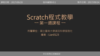 Scratch程式教學
~~ 第一週課程 ~~
所屬單位：國立臺南大學資訊科學服務社
編者：Lian0123
本文採用CC授權協定
課程日期：2017/09/20 製作日期：2017/09/14版本編號0.0.1
 