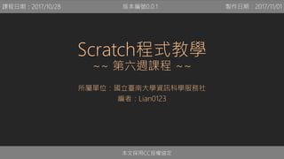 Scratch程式教學
~~ 第六週課程 ~~
所屬單位：國立臺南大學資訊科學服務社
編者：Lian0123
本文採用CC授權協定
課程日期：2017/10/28 製作日期：2017/11/01版本編號0.0.1
 