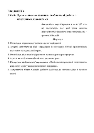 Засідання 2
Тема. Превентивне виховання: особливості роботи з
молодшими школярами
Якими діти народжуються, це ні від кого
не залежить, але щоб вони шляхом
правильноговихованнястали хорошими –
це в нашій владі
Плутарх
1. Організація превентивної роботи в початковій школі.
2. Аукціон методичних ідей «Традиційні й інноваційні методи превентивного
виховання молодших школярів».
3. Організація діяльності з формування вольових рис характеру учня.
4. Агресія як проблема особистісного зростання учня.
5. Створення дидактичної картотеки «Особливості організації педагогічного
супроводу учнів у складних життєвих ситуаціях».
6. Актуальний діалог. Секрети успішної адаптації до навчання дітей в основній
школі.
 