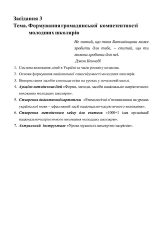 Засідання 3
Тема. Формуваннягромадянської компетентності
молодших школярів
Не питай, що твоя Батьківщина може
зробити для тебе, – спитай, що ти
можеш зробити для неї.
Джон Кеннеді
1. Система виховання дітей в Україні за часів розквіту козацтва.
2. Основи формування національної самосвідомості молодших школярів.
3. Використання засобів етнопедагогіки на уроках у початковій школі.
4. Аукціон методичних ідей «Форми, методи, засоби національно-патріотичного
виховання молодших школярів».
5. Створення дидактичноїкартотеки «Етимологічні п’ятихвилинки на уроках
української мови – ефективний засіб національно-патріотичного виховання».
6. Створення методичного кейсу для вчителя «1000+1 ідея організації
національно-патріотичного виховання молодших школярів».
7. Актуальний інструктаж «Уроки мужності: виховуємо патріотів».
 