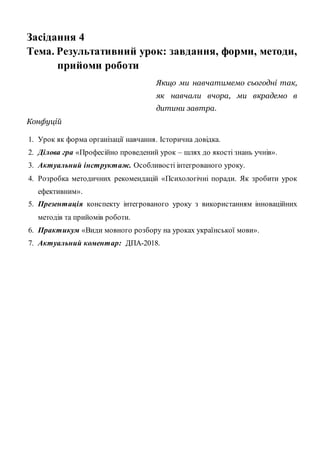 Засідання 4
Тема. Результативний урок: завдання, форми, методи,
прийоми роботи
Якщо ми навчатимемо сьогодні так,
як навчали вчора, ми вкрадемо в
дитини завтра.
Конфуцій
1. Урок як форма організації навчання. Історична довідка.
2. Ділова гра «Професійно проведений урок – шлях до якості знань учнів».
3. Актуальний інструктаж. Особливості інтегрованого уроку.
4. Розробка методичних рекомендацій «Психологічні поради. Як зробити урок
ефективним».
5. Презентація конспекту інтегрованого уроку з використанням інноваційних
методів та прийомів роботи.
6. Практикум «Види мовного розбору на уроках української мови».
7. Актуальний коментар: ДПА-2018.
 