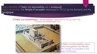 Ο Ναός των Ιεροσολύμων καταστράφηκε οριστικά το 70 μ.Χ. από τον
Ρωμαίο αυτοκράτορα Τίτο.
Τόποι λατρείας: Ο Ναός της Ιερουσαλήμ και η συναγωγή.
Places of worship: The Temple of Jerusalem (destroyed in 70 C.E. by the Romans) and the
Synagogue
Ο Ναός της Ιερουσαλήμ, όπως
ήταν στα χρόνια του Ηρώδη
The Temple of Jerusalem in the
years of Herodes.
10
 