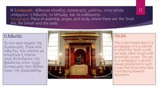 Η Κιβωτός.
Το πιο ιερό σημείο της
Συναγωγής. Είναι ένα
κιβώτιο, που κλείνει με
κουρτίνα ή πόρτα.
τους Κυλίνδρους της
Βρίσκεται στον τοίχο
Συναγωγής που βλέπει
προς την Ιερουσαλήμ.
Η Συναγωγή. Αίθουσα σύναξης, προσευχής, μελέτης, στην οποία
υπάρχουν: η Κιβωτός, το Μπιμάχ και τα καθίσματα.
Synagogue: Place of assembly, prayer, and study, where there are: the Torah
Ark, the bimah and the seats.
The Ark.
This is the holiest spot in a
synagogue. It is a cabinet
in which the Torah scrolls
are kept, often closed with
an ornate curtain. The ark
in a synagogue is almost
always positioned in such
a way that those who face
it are facing towards
Jerusalem.
11
 