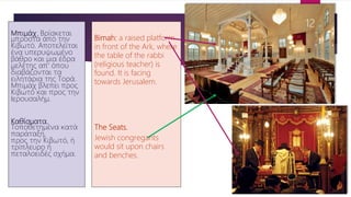 Μπιμάχ. Βρίσκεται
μπροστά από την
Κιβωτό. Αποτελείται
ένα υπερυψωμένο
βάθρο και μια έδρα
μελέτης απ' όπου
διαβάζονται τα
ειλητάρια της Τορά.
Μπιμάχ βλεπει προς
Κιβωτό και προς την
Ιερουσαλήμ.
Καθίσματα.
Τοποθετημένα κατά
παράταξη,
προς την Κιβωτό, ή
τρίπλευρο ή
πεταλοειδές σχήμα.
Bimah: a raised platform
in front of the Ark, where
the table of the rabbi
(religious teacher) is
found. It is facing
towards Jerusalem.
The Seats.
Jewish congregants
would sit upon chairs
and benches.
12
 