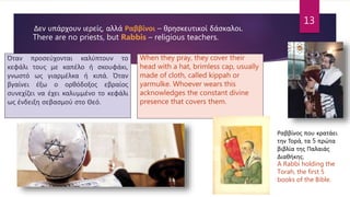 Δεν υπάρχουν ιερείς, αλλά Ραββίνοι – θρησκευτικοί δάσκαλοι.
There are no priests, but Rabbis – religious teachers.
Όταν προσεύχονται καλύπτουν το
κεφάλι τους με καπέλο ή σκουφάκι,
γνωστό ως γιαρμέλκα ή κιπά. Όταν
βγαίνει έξω ο ορθόδοξος εβραίος
συνεχίζει να έχει καλυμμένο το κεφάλι
ως ένδειξη σεβασμού στο Θεό.
When they pray, they cover their
head with a hat, brimless cap, usually
made of cloth, called kippah or
yarmulke. Whoever wears this
acknowledges the constant divine
presence that covers them.
Ραββίνος που κρατάει
την Τορά, τα 5 πρώτα
βιβλία της Παλαιάς
Διαθήκης.
A Rabbi holding the
Torah, the first 5
books of the Bible.
13
 