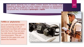 Στην πρωινή προσευχή τους οι άνδρες Ιουδαίοι φορούν ένα ζευγάρι μικρά
δερμάτινα κουτάκια, μέσα στα οποία υπάρχουν περγαμηνές με αποσπάσματα
από την Τορά. Τα τοποθετούν στο πάνω άκρο του αριστερού τους βραχίονα και
στο μέτωπό τους. Τα ονομάζουν φυλακτήρια ή τεφιλίν.
Tefillin or phylacteries
are a set of small black leather
boxes containing scrolls of
parchment inscribed with verses
from the Torah. They are worn
by male Jews during weekday
morning prayers. They are
placed on the upper arm, and
above the forehead.
14
 