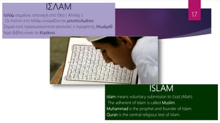 ΙΣΛΑΜ
Ισλάμ σημαίνει υποταγή στο Θεό ( Αλλάχ ).
Οι πιστοί στο Ισλάμ ονομάζονται μουσουλμάνοι.
Σημαντική προσωπικότητα αποτελεί ο προφήτης Μωάμεθ.
Ιερό βιβλίο είναι το Κοράνιο.
ISLAM
Islam means voluntary submission to God (Allah).
The adherent of Islam is called Muslim.
Muhammad is the prophet and founder of Islam.
Quran is the central religious text of Islam.
17
 