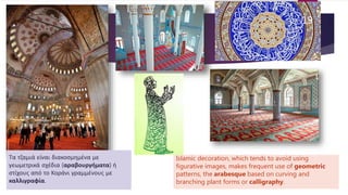 Islamic decoration, which tends to avoid using
figurative images, makes frequent use of geometric
patterns, the arabesque based on curving and
branching plant forms or calligraphy.
Τα τζαμιά είναι διακοσμημένα με
γεωμετρικά σχέδια (αραβουργήματα) ή
στίχους από το Κοράνι γραμμένους με
καλλιγραφία.
19
 