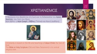 ΧΡΙΣΤΙΑΝΙΣΜΟΣ
22
Η θρησκεία που βασίζεται στη ζωή και τη διδασκαλία του Ιησού
Χριστού, του Υιού του Θεού.
Ιερό βιβλίο: η Αγία Γραφή ή Βίβλος (Παλαιά και Καινή Διαθήκη).
Christianity is based on the life and teachings of Jesus Christ, the Son of
God.
The Bible or Holy Scripture (Old and New Testament) is its central
religious text.
 