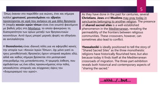 Όπως έκαναν στο παρελθόν για αιώνες, έτσι και σήμερα
πολλοί χριστιανοί, μουσουλμάνοι και εβραίοι
προσεύχονται σε ιερά που ανήκουν σε μια άλλη θρησκεία.
Η ύπαρξη κοινών ιερών τόπων είναι ένα γνωστό φαινόμενο
με βαθιές ρίζες στη Μεσόγειο, το οποίο φανερώνει τη
διαπερατότητα των ορίων μεταξύ των θρησκευτικών
κοινοτήτων. Αυτό όμως μπορεί μερικές φορές να οδηγήσει
σε αντιπαλότητα.
Η Θεσσαλονίκη είναι ιδανική πόλη για να αφηγηθεί κανείς
την ιστορία των «Κοινών Ιερών Τόπων», όχι μόνο γιατί οι
τρεις μονοθεϊστικές θρησκείες έχουν ιστορικά ακμάσει εδώ,
αλλά και καθώς σήμερα βρίσκεται στο μεσογειακό
σταυροδρόμι της μετανάστευσης. Η τριμερής έκθεση, που
σχεδιάστηκε ως ένα είδος προσκυνήματος στην πόλη,
αποκαλύπτει ιστορικές και σύγχρονες όψεις του
«διαμοιρασμού του ιερού».
As they have done in the past for centuries, several
Christians, Jews and Muslims may pray today in
sanctuaries belonging to another religion. The presence
of shared sacred sites is a well-established
phenomenon in the Mediterranean, revealing the
permeability of the frontiers between religious
communities. These crossovers, however, can
sometimes also lead to conflict.
Τhessaloniki is ideally positioned to tell the story of
“Shared Sacred Sites” as the three monotheistic
religions have historically flourished here, but also
because today it finds itself at the Mediterranean
crossroads of migration. The three-part exhibition
reveals both historical and contemporary aspects of
“sharing the sacred.”
…αλλά.../...but…
5
 