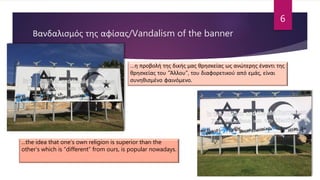 Βανδαλισμός της αφίσας/Vandalism of the banner
…η προβολή της δικής μας θρησκείας ως ανώτερης έναντι της
θρησκείας του "Άλλου", του διαφορετικού από εμάς, είναι
συνηθισμένο φαινόμενο.
...the idea that one’s own religion is superior than the
other’s which is “different” from ours, is popular nowadays.
6
 
