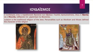 Ο Ιουδαϊσμός είναι η παραδοσιακή θρησκεία των Εβραίων. Γνωστές προσωπικότητες, όπως ο Αβραάμ
και ο Μωυσής, καθόρισαν τον χαρακτήρα της θρησκείας.
Judaism is the traditional religion of the Jews. Personalities such as Abraham and Moses defined
the character of the religion
ΙΟΥΔΑΪΣΜΟΣ
7
 