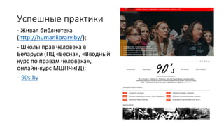 Успешные практики
- Живая библиотека
(http://humanlibrary.by/);
- Школы прав человека в
Беларуси (ПЦ «Весна», «Вводный
курс по правам человека»,
онлайн-курс МШПЧиГД);
- 90s.by
 