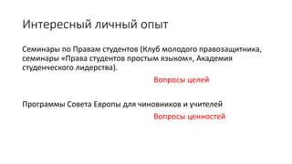 Интересный личный опыт
Семинары по Правам студентов (Клуб молодого правозащитника,
семинары «Права студентов простым языком», Академия
студенческого лидерства).
Вопросы целей
Программы Совета Европы для чиновников и учителей
Вопросы ценностей
 