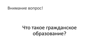 Внимание вопрос!
Что такое гражданское
образование?
 