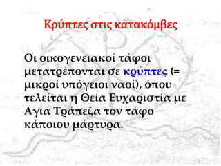 Κρύπτες στις κατακόμβες
Οι οικογενειακοί τάφοι
μετατρέπονται σε κρύπτες (=
μικροί υπόγειοι ναοί), όπου
τελείται η Θεία Ευχαριστία με
Αγία Τράπεζα τον τάφο
κάποιου μάρτυρα.
 