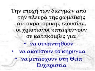 Την εποχή των διωγμών από
την πλευρά της ρωμαϊκής
αυτοκρατορικής εξουσίας,
οι χριστιανοί καταφεύγουν
σε κατακόμβες για:
• να συναντηθούν
• να ακούσουν το κήρυγμα
• να μετάσχουν στη Θεία
Ευχαριστία
 