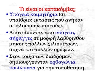 Τι είναι οι κατακόμβες;
•Υπόγεια κοιμητήρια (σε
υπαίθριες εκτάσεις που ανήκαν
σε πλούσιους πιστούς).
•Αποτελούνταν από υπόγειες
σήραγγες σε μορφή λαβύρινθου
μήκους πολλών χιλιομέτρων,
συχνά και πολλών ορόφων.
•Στον τοίχο των διαδρόμων
δημιουργούνταν ορθογώνια
κοιλώματα για την τοποθέτηση
 