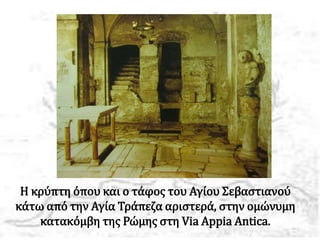Η κρύπτη όπου και ο τάφος του Αγίου Σεβαστιανού
κάτω από την Αγία Τράπεζα αριστερά, στην ομώνυμη
κατακόμβη της Ρώμης στη Via Appia Antica.
 