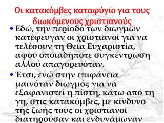 Οι κατακόμβες καταφύγιο για τους
διωκόμενους χριστιανούς
•Εδώ, την περίοδο των διωγμών
κατέφευγαν οι χριστιανοί για να
τελέσουν τη Θεία Ευχαριστία,
αφού οποιαδήποτε συγκέντρωση
αλλού απαγορευόταν.
•Έτσι, ενώ στην επιφάνεια
μαινόταν διωγμός για να
εξαφανιστεί η πίστη, κάτω από τη
γη, στις κατακόμβες, με κίνδυνο
της ζωής τους οι χριστιανοί
διατηρούσαν και ενδυνάμωναν
 