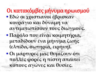 Οι κατακόμβες μήνυμα ηρωισμού
•Εδώ οι χριστιανοί έβρισκαν
κουράγιο και δύναμη να
αντιμετωπίσουν τους διωγμούς.
•Παρόλο που είναι κοιμητήρια,
μεταδίδουν ένα μήνυμα ζωής
(ελπίδα, σωτηρία, ειήνη).
•Οι μάρτυρες μας θυμίζουν ότι
πολλές φορές η πίστη απαιτεί
κόπους αγώνες και θυσίες.
 