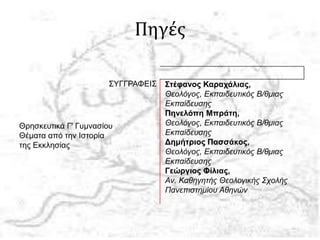 Πηγές
Θρησκευτικά Γ' Γυμνασίου
Θέματα από την Ιστορία
της Εκκλησίας
ΣΥΓΓΡΑΦΕΙΣ Στέφανος Καραχάλιας,
Θεολόγος, Εκπαιδευτικός Β/θμιας
Εκπαίδευσης
Πηνελόπη Μπράτη,
Θεολόγος, Εκπαιδευτικός Β/θμιας
Εκπαίδευσης
Δημήτριος Πασσάκος,
Θεολόγος, Εκπαιδευτικός Β/θμιας
Εκπαίδευσης
Γεώργιος Φίλιας,
Αν. Καθηγητής Θεολογικής Σχολής
Πανεπιστημίου Αθηνών
 